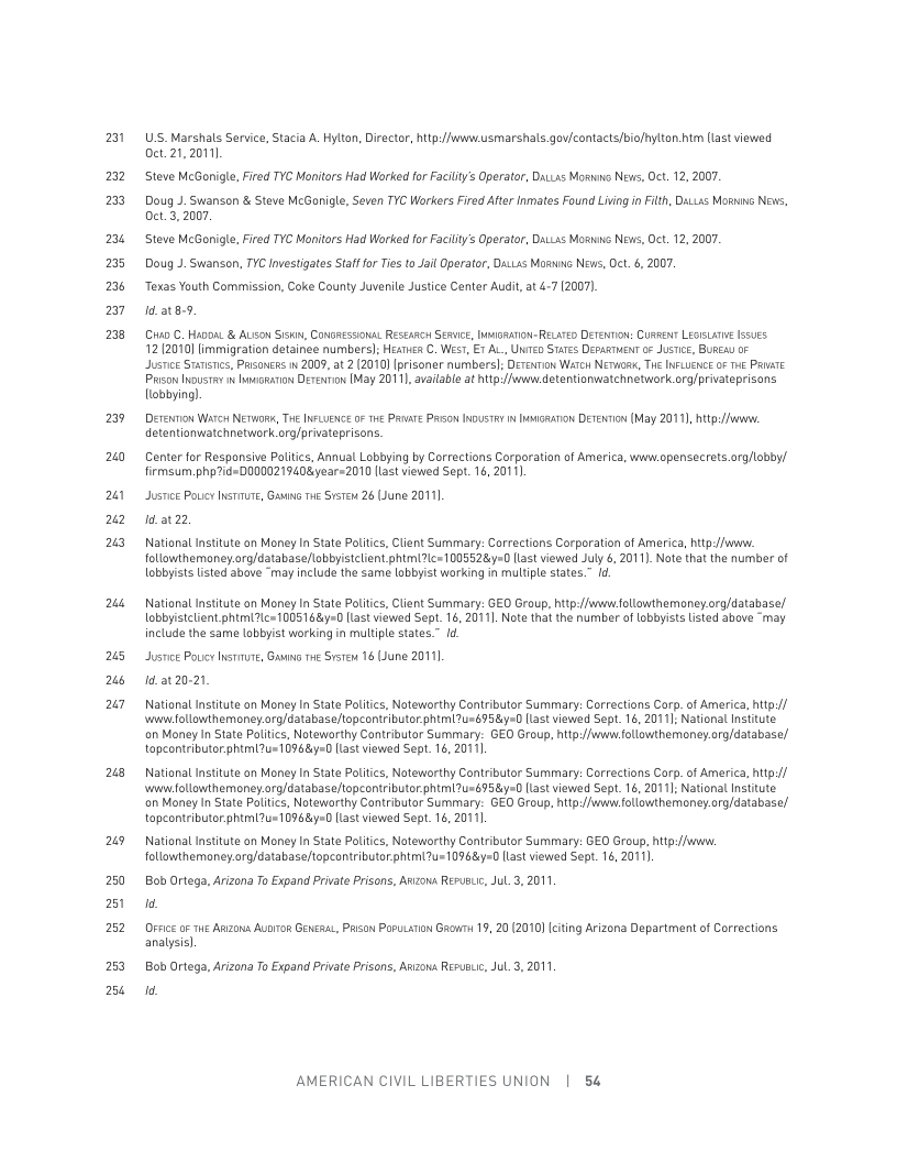 53  523 2  2 25 2% < =  29  20  21 %2 %  2w  us 2% w7  s  %  250 251 252  253 250  U’S. Marshals Service, Stacia A. Hylton, Director, http:/fwww.usmarshals gov/contacts/bio/hytton. htm (tast viewed 0ct.21,2011).  Steve McGonigl, Fired TYC Monitors Had Worked for Faclty’s Operator, DaLLxs Moss News, Oct. 12, 2007.  Doug J. Swanson & Steve McBonigle, Seven TYC Workers Fired After inmates Found Living n Filth, DaLuxs Mosaing News, 0ct.3,2007.  Steve McGoile, Fired TYC Manitors Had Worked for Facily’s Operatar, Datsss Mo News, Oct. 12, 2007. Doug J. Swanson, TYC Ivestigates Staf for Tiesto Jail Operator, Dass Mossone Nevs, Dct. &, 2007  Texas Youth Comission, Cake County Juvenile Justice Center Audi at 4-7 (2007  1d.at8-.  D C. HADOAL & ALISon Sski, CONGRESSIONAL RESEARSH SERVIC, IIRATION-RELWTED DETENTION: CURRENT LEGISLATHE 5sugs 12 (2010] limmigration detainee numbersl: Hextics C. Wsr, E AL, UNTED STaTes Depastuea o Jusice, BUResy oF Justice Statcs, Pasonces i 2009, at 2 (2010)[prisoner numbers]: Dereamion Watcn Nerwoss, TWe INFLUENCE 0 Tt PRiaTe Prason Inoustey i bacsarion Derexion IMay 2011, available at ht:/fowww detentionwatchnetwork. org/privateprisons obbying].  DErenTion Warcs NErWogs, THE INFLUENCE 0 T4 PRvaTE PRson Ious ey Iosaton DETENTon (May 20111, htp://ww. dotentionwatchnetwork org/privateprisons.  Center for Respansive Palitcs, Annual Lobbying by Corrections Corporatian of America, wwiw.opensecrets.org/lobby/ firmsum.php7id-DO0DO219408year=2010 llast viewed Sept. 16, 20111  Justice Poucy INSTIuTE, Gasis T S 26 Llune 2011). 1d.at22  National Institute on Money In State Politcs, Client Summary: Corrections Corporation of America, htp://whw. followthemoney.org/database/ lobbyistelient phimic<1005528=0 ltast viewed July 6, 2011). Note that the number of lobbyists lsted above “may include the same lobbyist working in multiple states.” Id.  National Institute on Money In State Politcs, Client Summary: GEO Group, htp:/fw.followthemaney.org/database/ lobbyistcliont phtmiic=1005148y=0 [tast viowed Sept. 16, 2011]. Note that the number of obbyists listed above “may include the same lobbyist working in multiple states.” 1o  Justce Pouicy hsriute, Gaus e Srsteu 16 Lune 2011]. 1422021  Natianal Insiute on Meney I Stae Politcs, Notewerthy Contrbutor Summary: Corrections Corp. of America, hip(/ i ollowthemoney.org/database/opcontr butor phimi7u-b95y-D 1at viewed Sept. 16, 2011; National Insitute on Money I State Poitics, Noteworthy Cantributor Summary: GEO Group, htp:/fwww followthemoney.org/database/ topeontributor phimi7us 1096870 last viewed Sept. 16, 2011  National Insiute on Meney In Stae Politcs, Natewerthy Contrbutor Summary: Corrections Corp. of America, hip(/ ‘i followthemoney.org/database/topcontributor phimi7u=b95y =D 1t viewed Sept. 16, 2011; National Insitute on Money In State Politics, Noteworthy Contributor Summary: GEO Group, htp:/fww followthemoney.org/database/ topeontributor phimi7us10968y=0 lat viewed Sept.16, 20111  National Institute on Money In State Politcs, Noteworthy Contributor Summary: GEO Group, http:/fww. followthemaney.org/database/topcontributor phtmi7u=10968y=0 liast viewed Sept. 16, 2011].  Bob Ortega, Arizona To Expand Prvate Prisons, Anzona Resusiic, Jul.3, 2011 1  Ofsice 0 The Anzows AuoiToR Gencsat, PAson Poputsrion Gaowi 19, 20 (2010) eiting Arizona Department of Corrections analysis]  Bob Ortega, Arizona To Expand Prvate Prisons, Arzowa Resusuic, Jul.3, 2011 1  AMERICAN CIVIL LIBERTIES UNION | 54 
